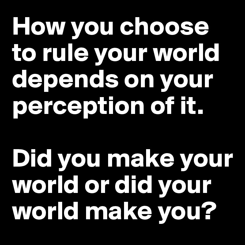 How you choose to rule your world depends on your perception of it. 

Did you make your world or did your world make you?