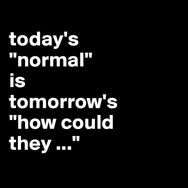 
today's 
"normal" 
is 
tomorrow's 
"how could they ..."
