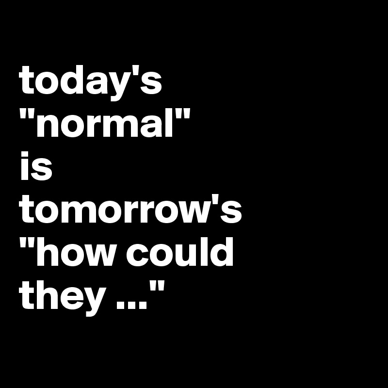 
today's 
"normal" 
is 
tomorrow's 
"how could they ..."
