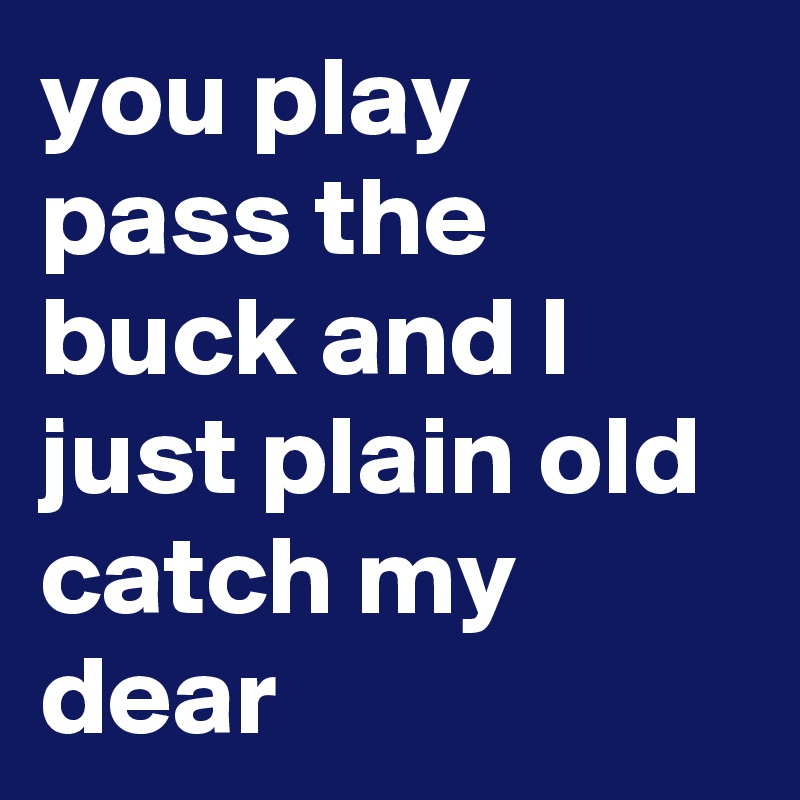 you play pass the buck and I just plain old catch my dear