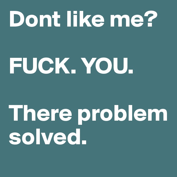 Dont like me?

FUCK. YOU.

There problem solved.