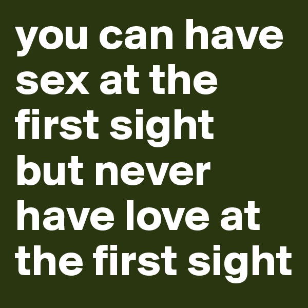 you can have sex at the first sight but never have love at the first sight