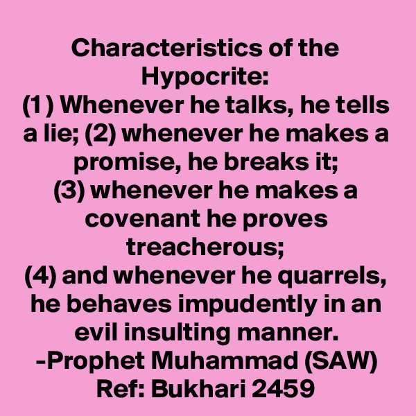 Characteristics of the Hypocrite:
(1 ) Whenever he talks, he tells a lie; (2) whenever he makes a promise, he breaks it;
(3) whenever he makes a covenant he proves treacherous;
(4) and whenever he quarrels, he behaves impudently in an evil insulting manner.
-Prophet Muhammad (SAW)
Ref: Bukhari 2459