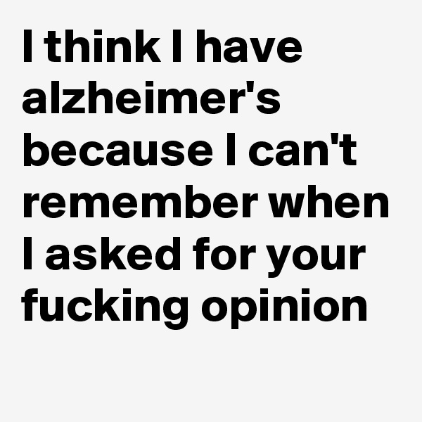 I think I have alzheimer's because I can't remember when I asked for your fucking opinion
