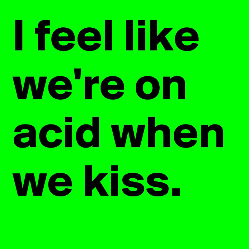 I feel like we're on acid when we kiss.