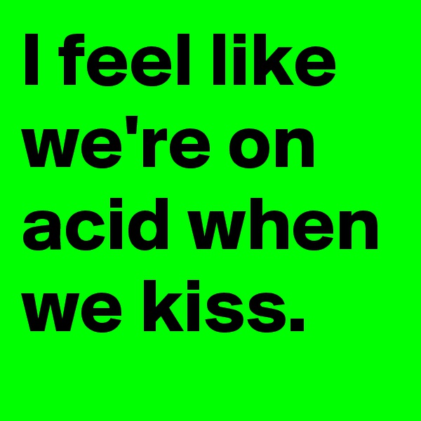 I feel like we're on acid when we kiss.