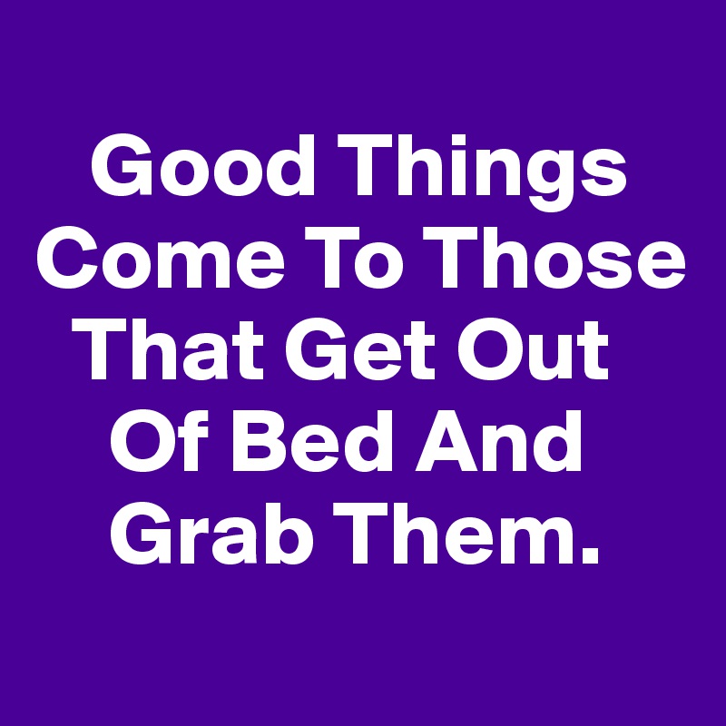 
   Good Things
Come To Those   
  That Get Out  
    Of Bed And         
    Grab Them.
