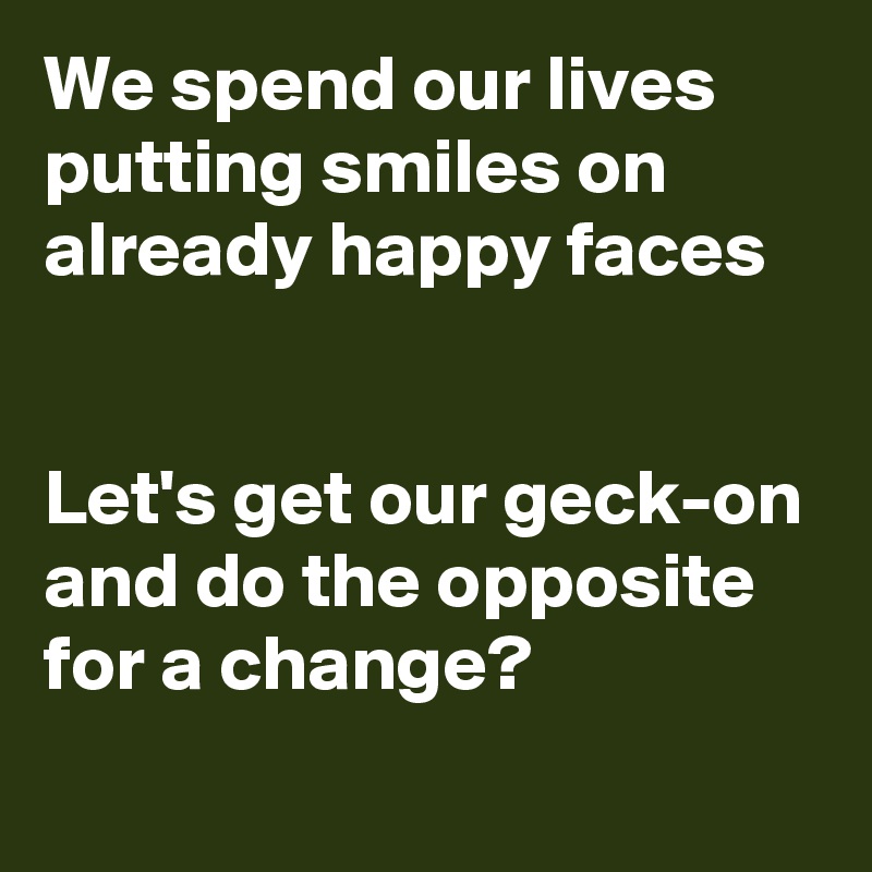 We spend our lives putting smiles on already happy faces


Let's get our geck-on and do the opposite for a change?
