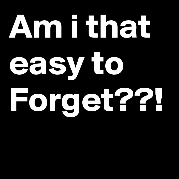 Am i that easy to Forget??!