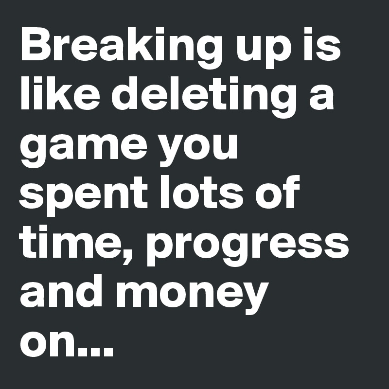 Breaking up is like deleting a game you spent lots of time, progress and money on...