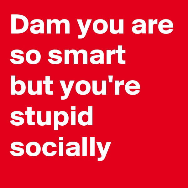 Dam you are so smart but you're stupid socially