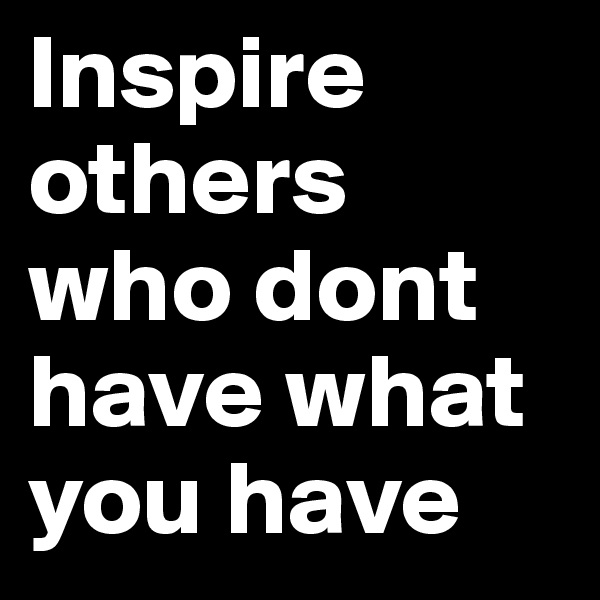 Inspire 
others
who dont have what you have