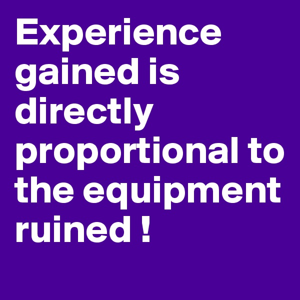 Experience gained is directly proportional to the equipment ruined !
