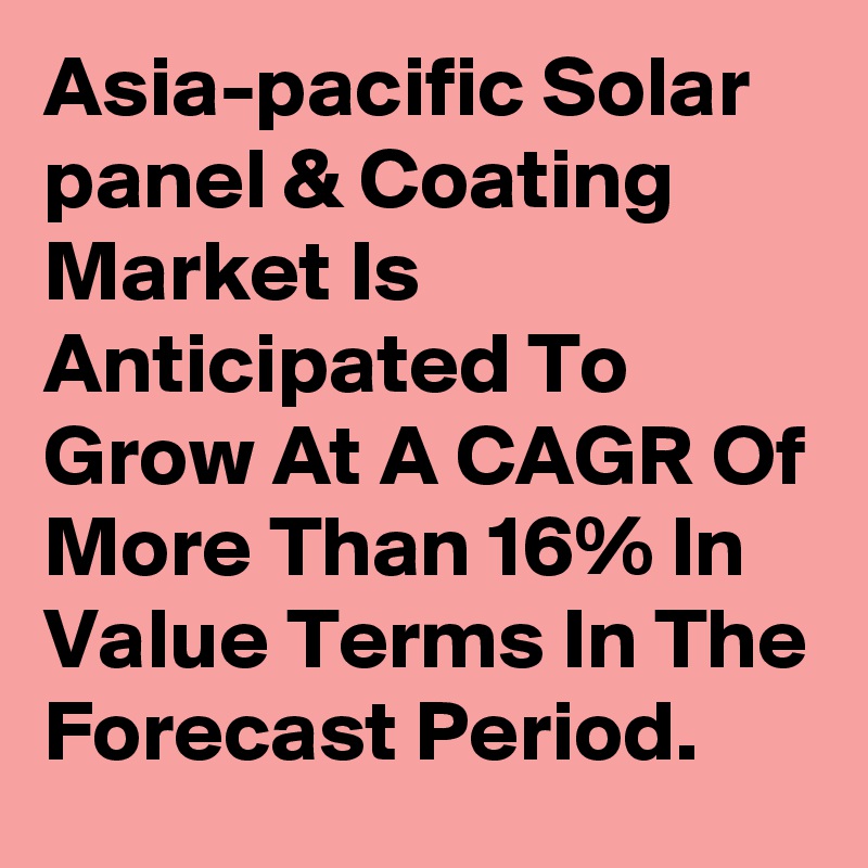 Asia-pacific Solar panel & Coating Market Is Anticipated To Grow At A CAGR Of More Than 16% In Value Terms In The Forecast Period.