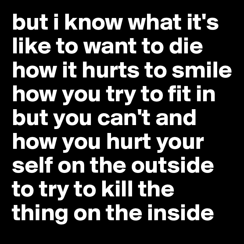 but i know what it's like to want to die how it hurts to smile
how you try to fit in but you can't and how you hurt your self on the outside to try to kill the thing on the inside