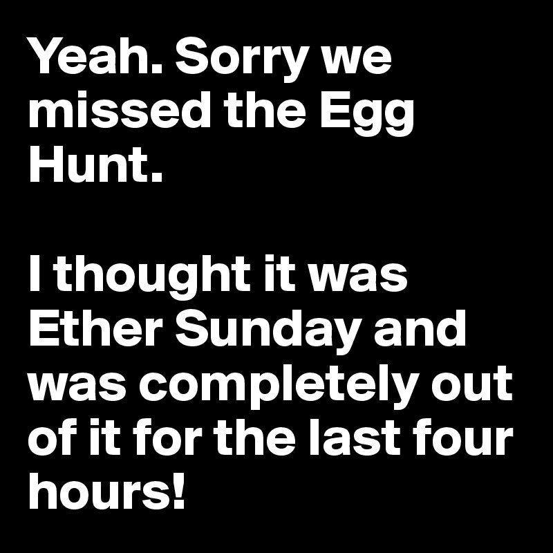Yeah. Sorry we missed the Egg Hunt. 

I thought it was Ether Sunday and was completely out of it for the last four hours!
