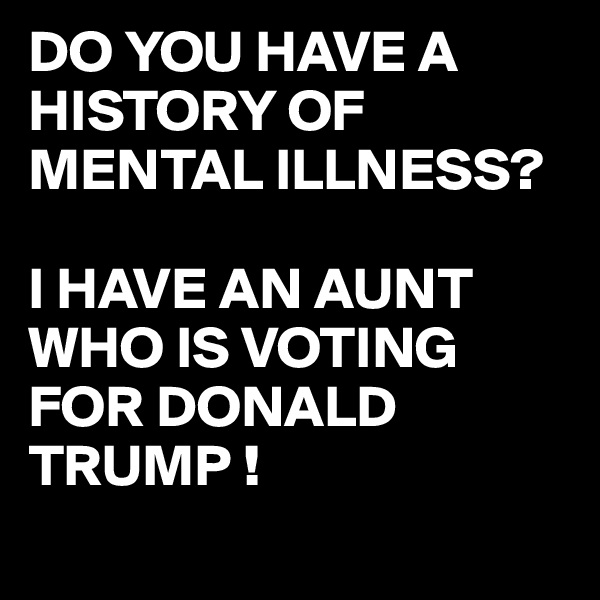 DO YOU HAVE A HISTORY OF MENTAL ILLNESS?

I HAVE AN AUNT WHO IS VOTING FOR DONALD TRUMP !
 