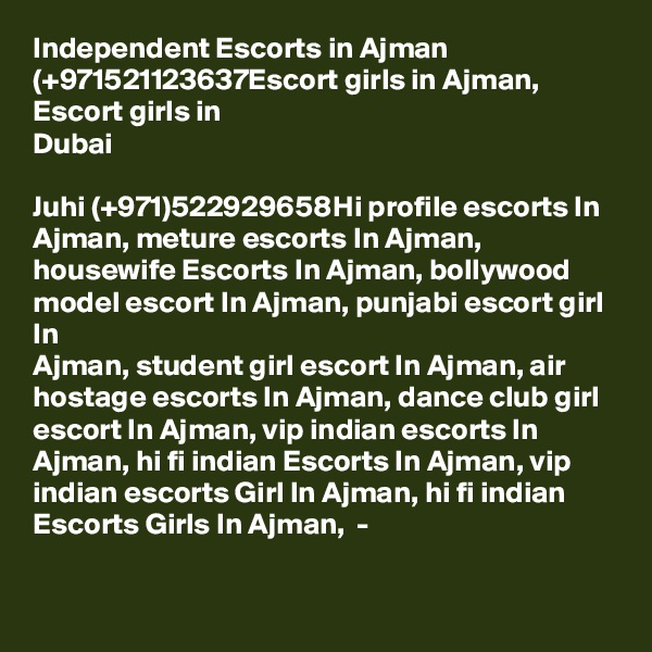Independent Escorts in Ajman (+971521123637Escort girls in Ajman, Escort girls in
Dubai

Juhi (+971)522929658Hi profile escorts In Ajman, meture escorts In Ajman,
housewife Escorts In Ajman, bollywood model escort In Ajman, punjabi escort girl In
Ajman, student girl escort In Ajman, air hostage escorts In Ajman, dance club girl escort In Ajman, vip indian escorts In Ajman, hi fi indian Escorts In Ajman, vip indian escorts Girl In Ajman, hi fi indian Escorts Girls In Ajman,  -

