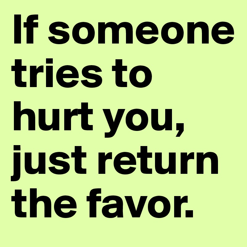 If someone tries to hurt you, just return the favor.