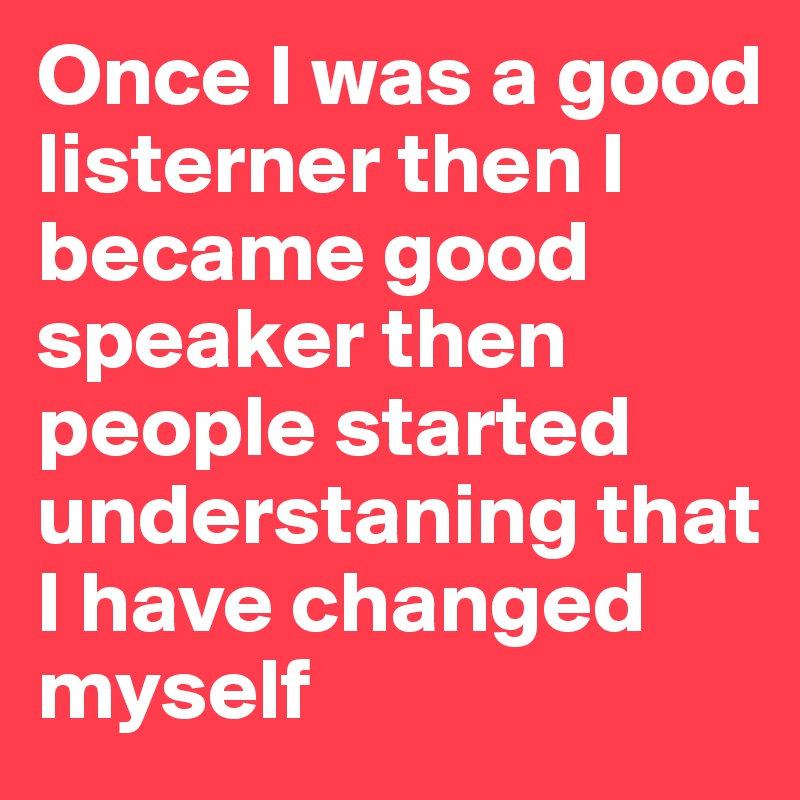 Once I was a good listerner then I became good speaker then people started understaning that I have changed myself