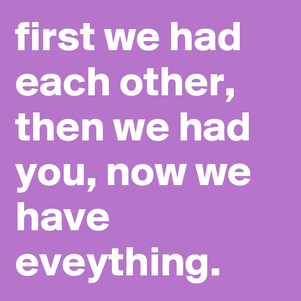 first we had each other, then we had you, now we have eveything.