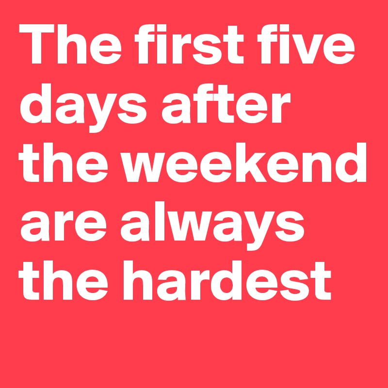 The first five days after the weekend are always the hardest