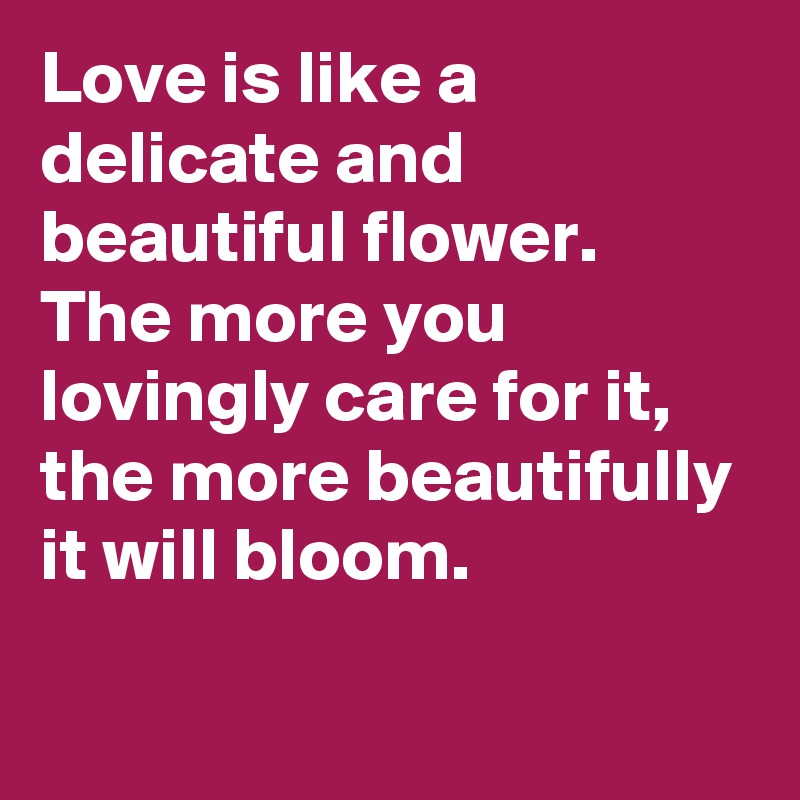 Love is like a delicate and beautiful flower. 
The more you lovingly care for it, the more beautifully it will bloom. 

