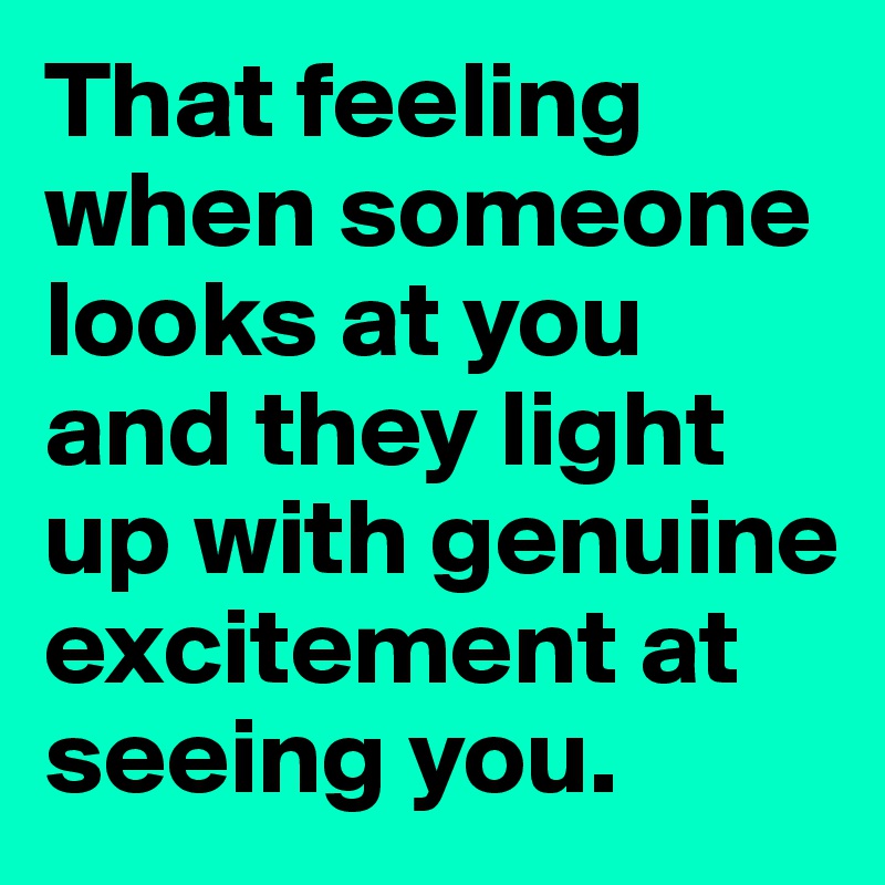 That feeling when someone looks at you and they light up with genuine excitement at seeing you. 