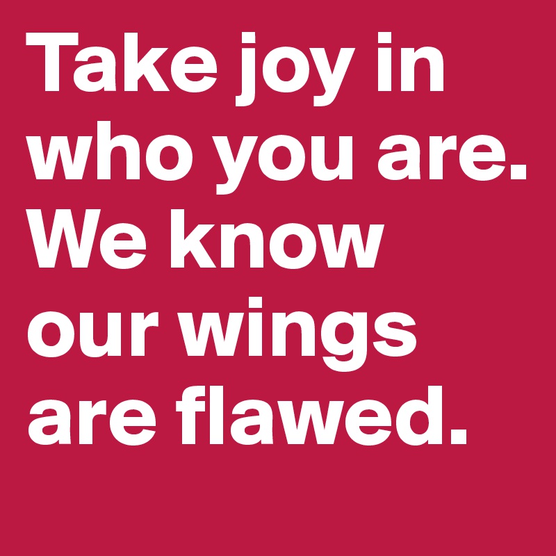 Take joy in who you are. 
We know our wings are flawed.