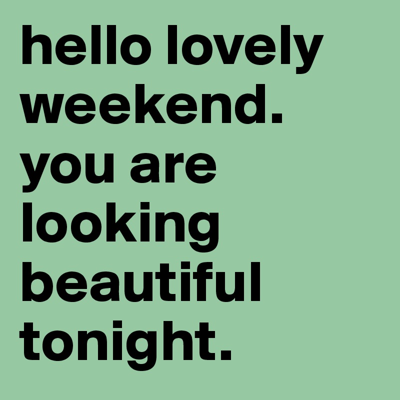 hello lovely weekend. you are looking beautiful tonight.