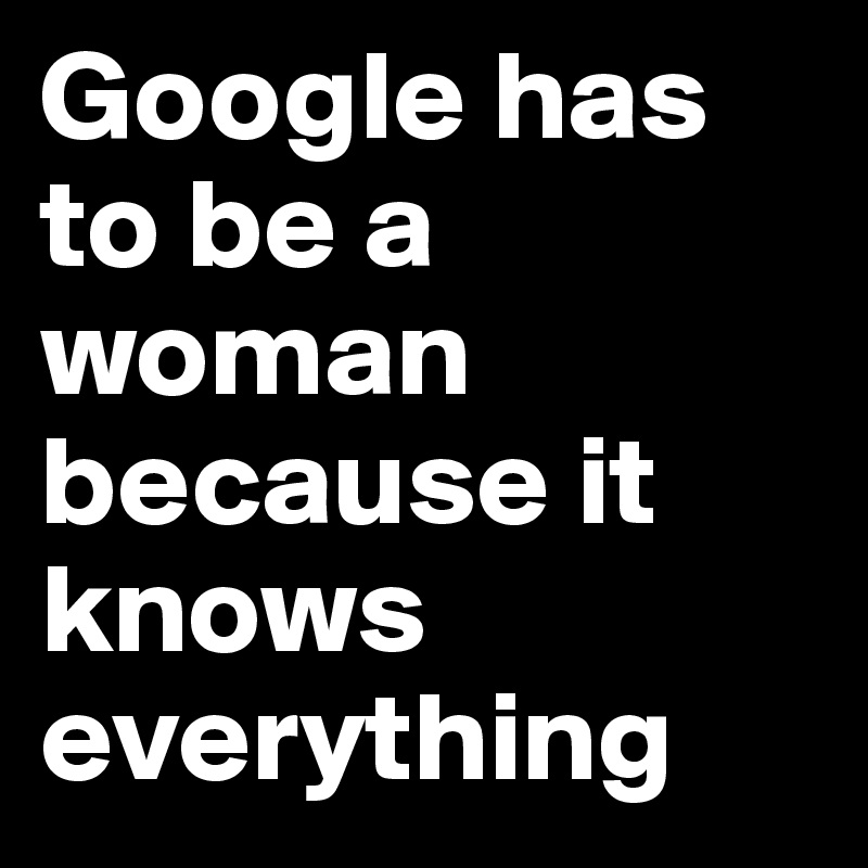 Google has to be a woman because it knows everything