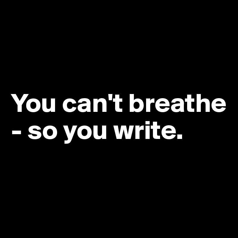 


You can't breathe - so you write. 

