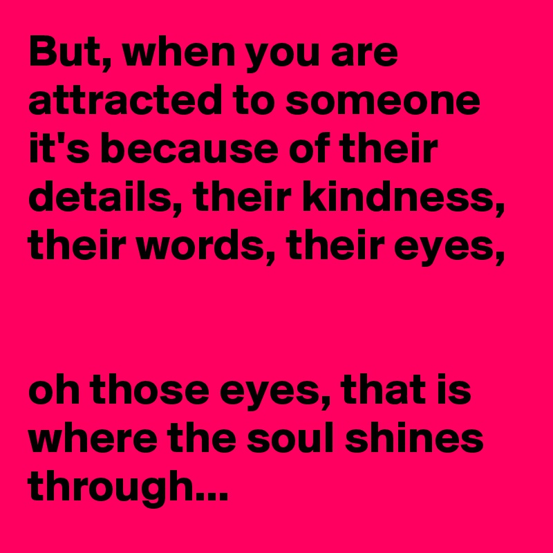 But, when you are attracted to someone it's because of their details, their kindness, their words, their eyes, 


oh those eyes, that is where the soul shines through... 