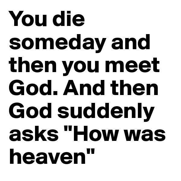 You die someday and then you meet God. And then God suddenly asks "How was heaven" 