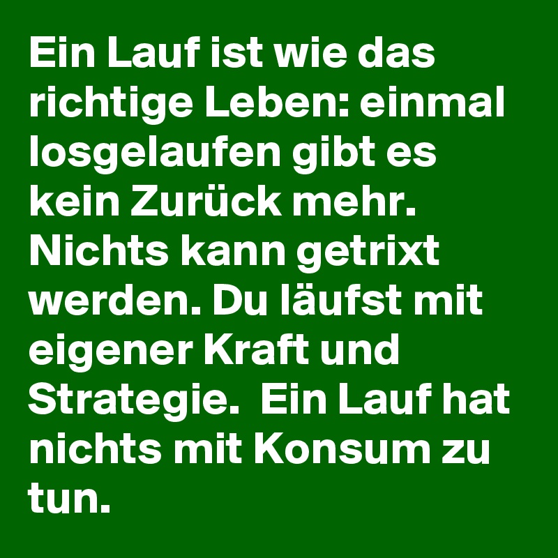Ein Lauf ist wie das richtige Leben: einmal losgelaufen gibt es kein Zurück mehr. Nichts kann getrixt werden. Du läufst mit eigener Kraft und Strategie.  Ein Lauf hat nichts mit Konsum zu tun. 