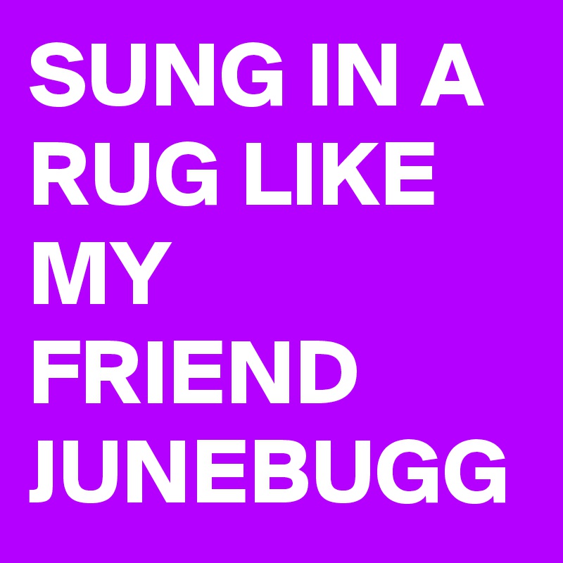 SUNG IN A RUG LIKE MY FRIEND JUNEBUGG