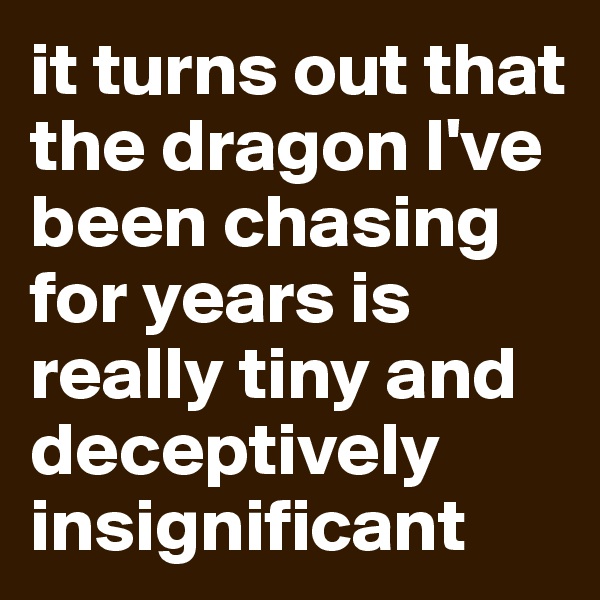 it turns out that the dragon I've been chasing for years is really tiny and deceptively insignificant