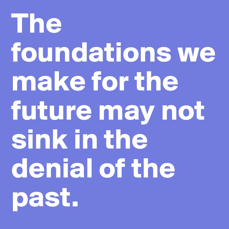 The foundations we make for the future may not sink in the denial of the past.