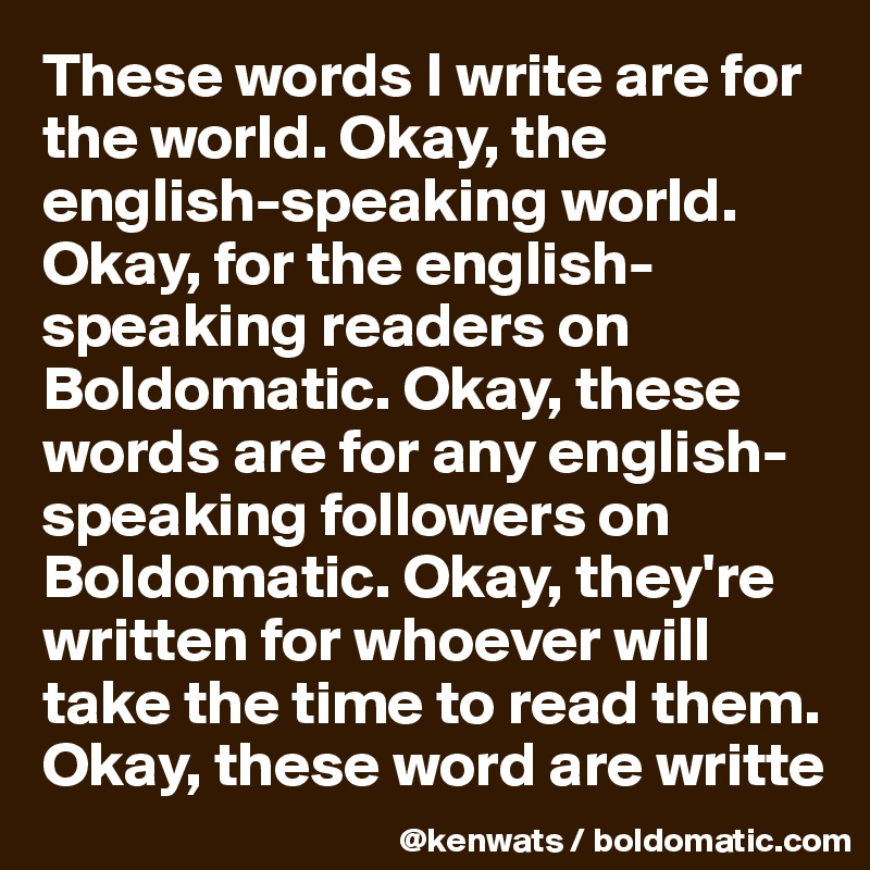 These words I write are for the world. Okay, the english-speaking world. Okay, for the english-speaking readers on Boldomatic. Okay, these words are for any english-speaking followers on Boldomatic. Okay, they're written for whoever will take the time to read them. Okay, these word are writte