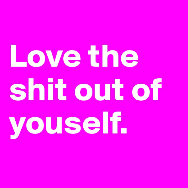 
Love the shit out of youself.
