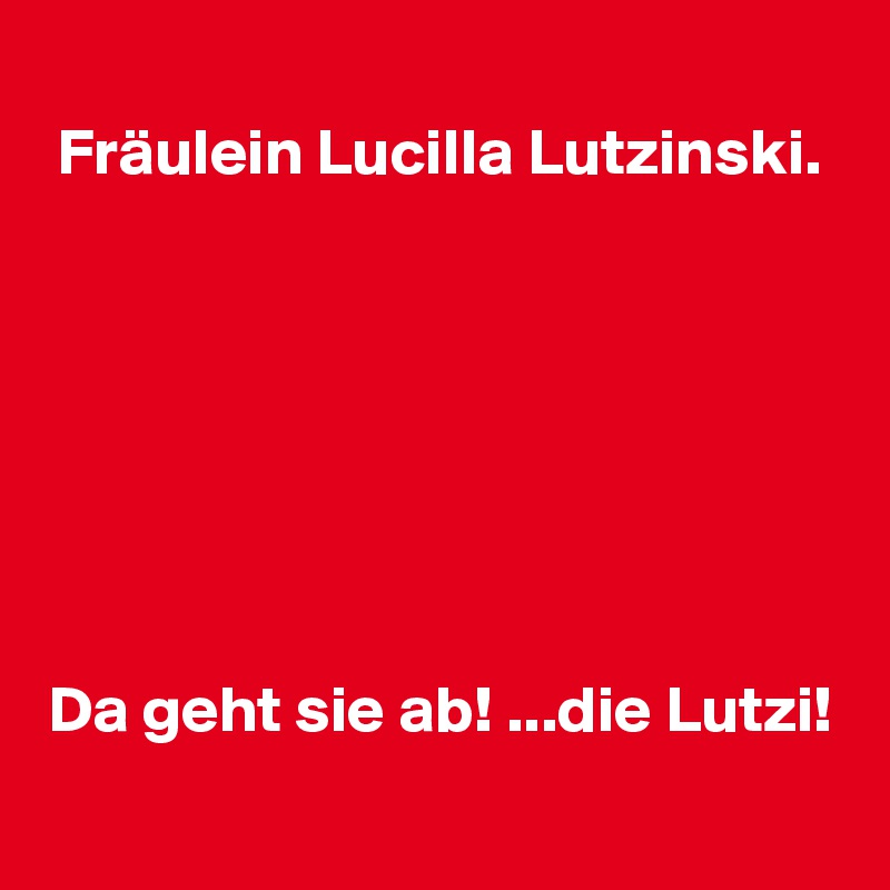 Fräulein Lucilla Lutzinski.







Da geht sie ab! ...die Lutzi!
