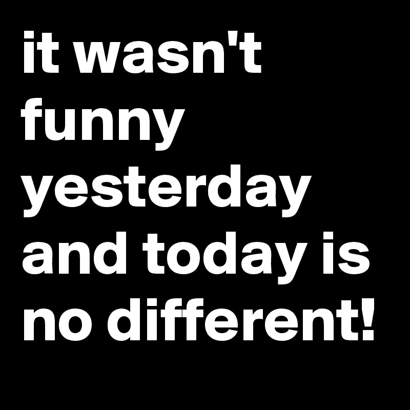 it wasn't funny yesterday and today is no different!