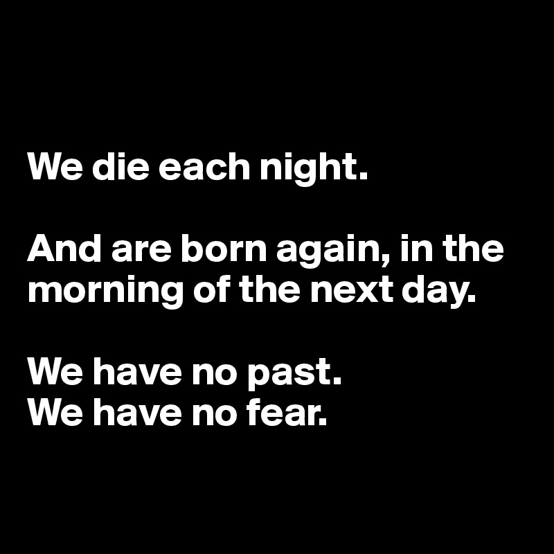


We die each night. 

And are born again, in the morning of the next day. 

We have no past. 
We have no fear. 


