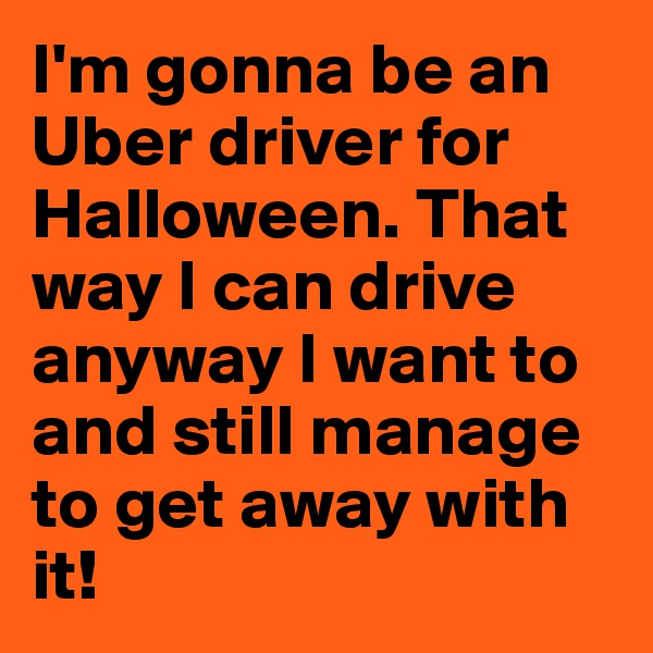 I'm gonna be an Uber driver for Halloween. That way I can drive anyway I want to and still manage to get away with it!