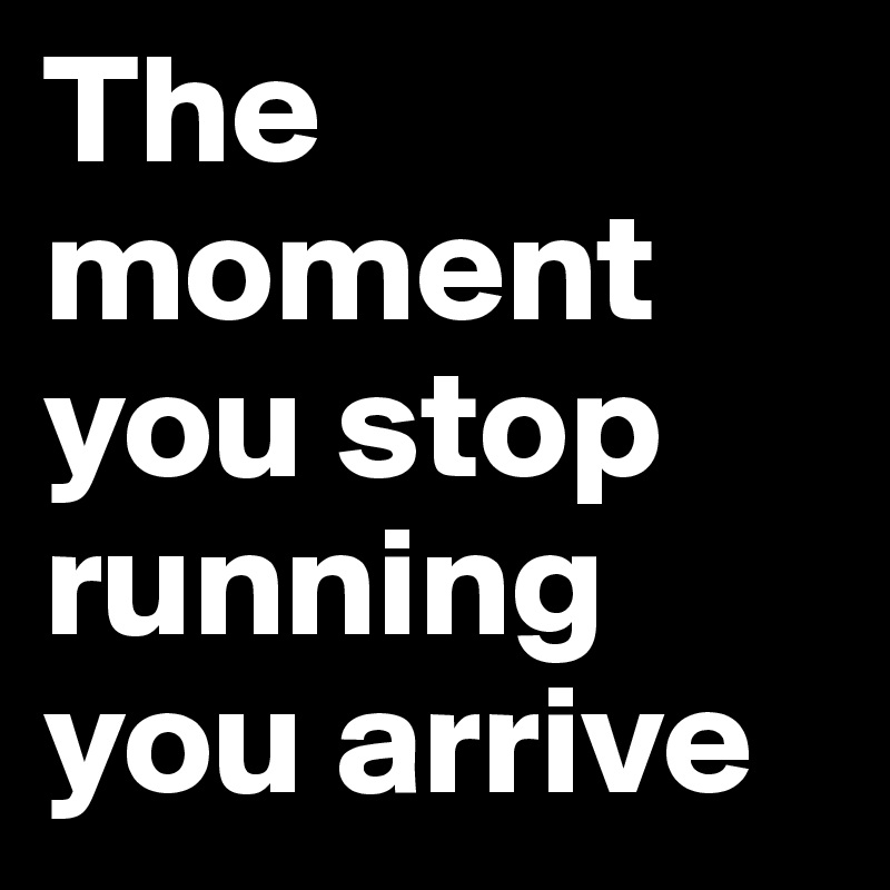 The moment you stop running you arrive