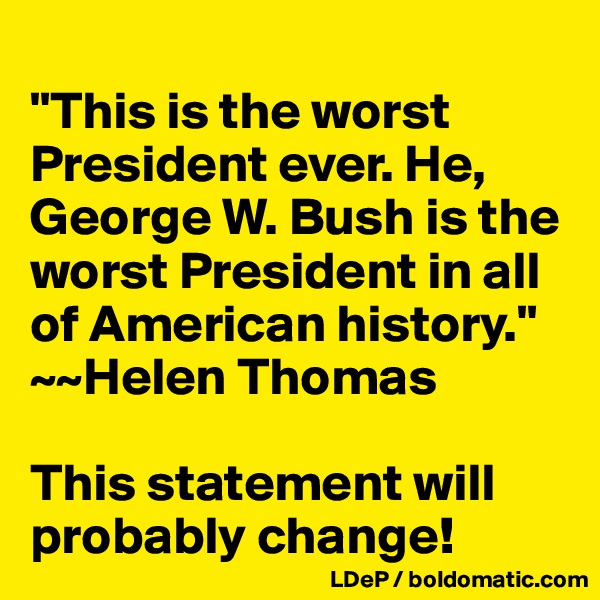 
"This is the worst President ever. He, George W. Bush is the worst President in all of American history."
~~Helen Thomas

This statement will probably change!