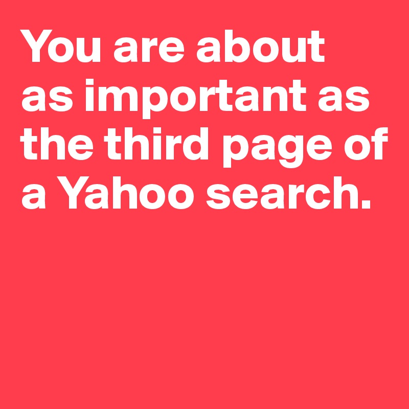 You are about as important as the third page of a Yahoo search.



