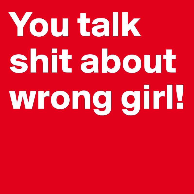 You talk shit about wrong girl!
