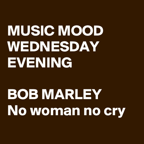 
MUSIC MOOD
WEDNESDAY EVENING

BOB MARLEY
No woman no cry
