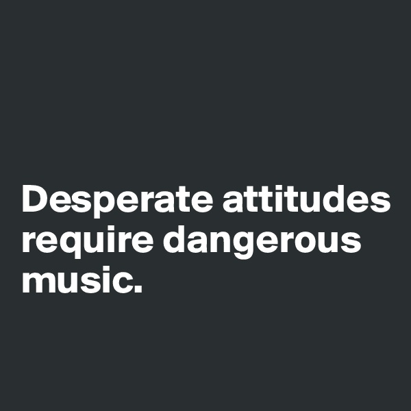 



Desperate attitudes      
require dangerous      music.

